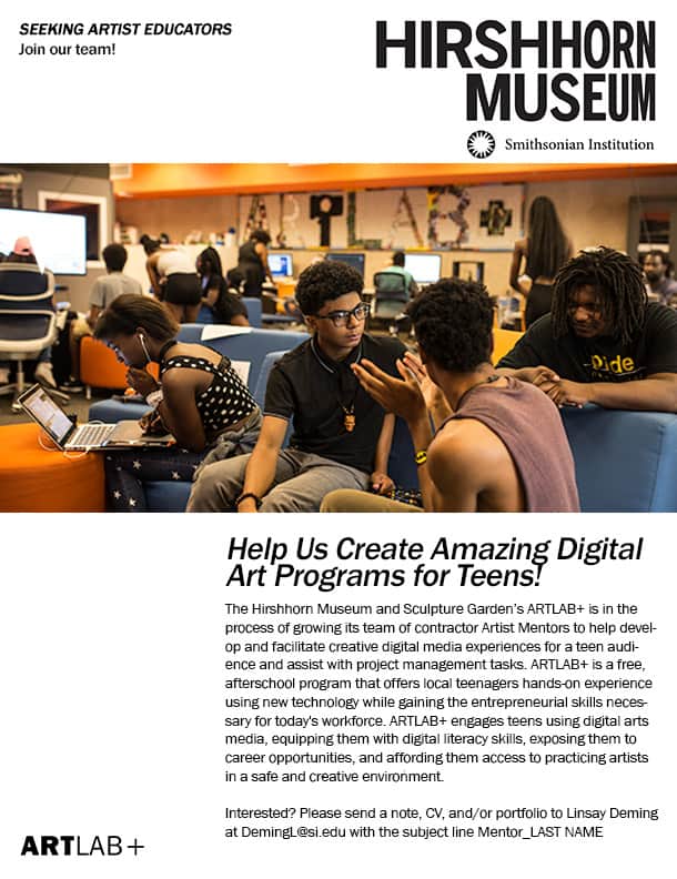 The Hirshhorn Museum and Sculpture Garden’s ARTLAB+ is in the process of growing its team of contractor Artist Mentors to help develop and facilitate creative digital media experiences for a teen audience and assist with project management tasks. ARTLAB+ is a free, afterschool program that offers local teenagers hands-on experience using new technology while gaining the entrepreneurial skills necessary for today's workforce. ARTLAB+ engages teens using digital arts media, equipping them with digital literacy skills, exposing them to career opportunities, and affording them access to practicing artists in a safe and creative environment.